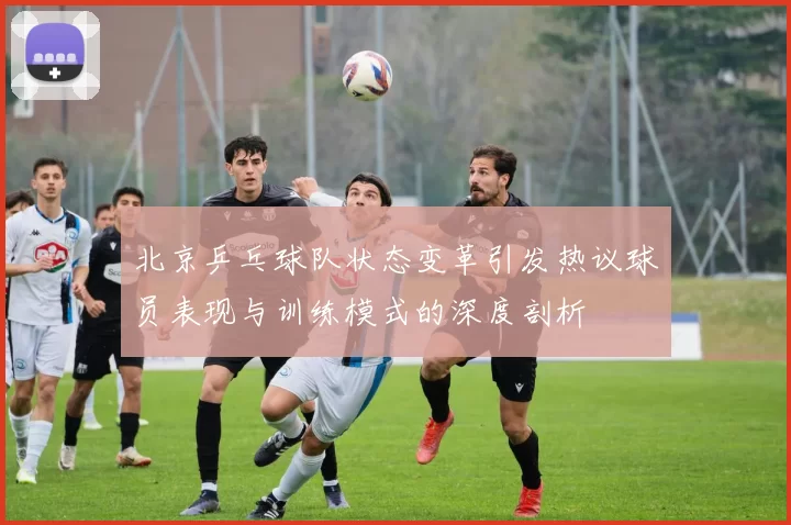 北京乒乓球队状态变革引发热议球员表现与训练模式的深度剖析