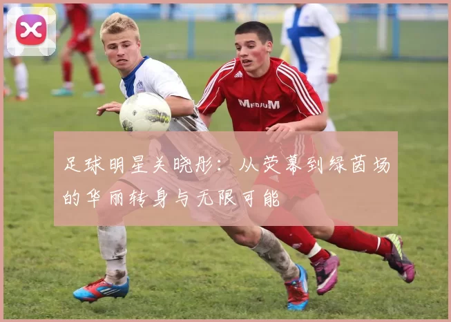 足球明星关晓彤：从荧幕到绿茵场的华丽转身与无限可能