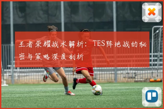 王者荣耀战术解析：TES阵地战的秘密与策略深度剖析