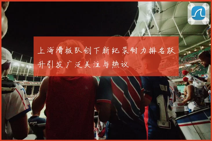 上海滑板队创下新纪录耐力排名跃升引发广泛关注与热议