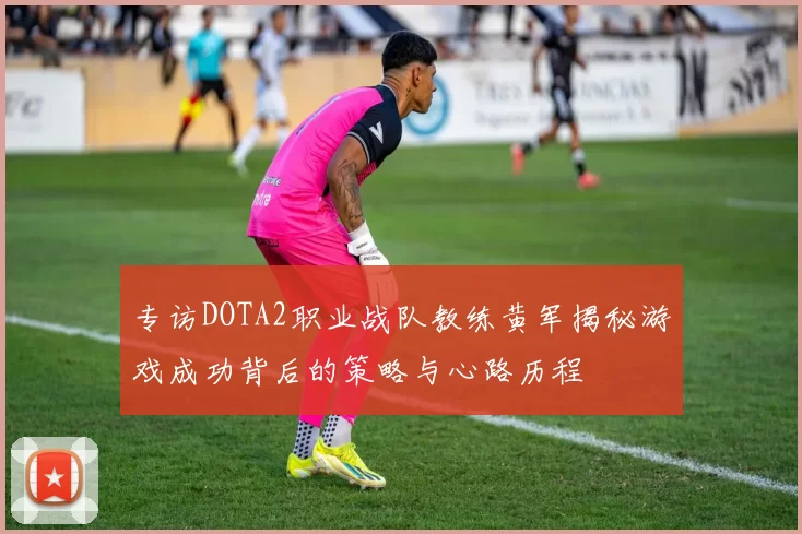 专访DOTA2职业战队教练黄军揭秘游戏成功背后的策略与心路历程