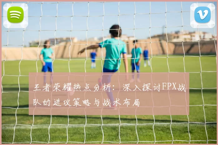 王者荣耀热点分析：深入探讨FPX战队的进攻策略与战术布局