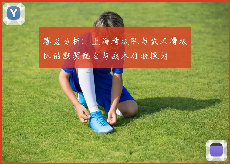赛后分析：上海滑板队与武汉滑板队的默契配合与战术对抗探讨