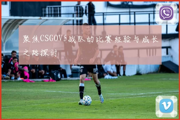聚焦CSGOV5战队的比赛经验与成长之路探讨