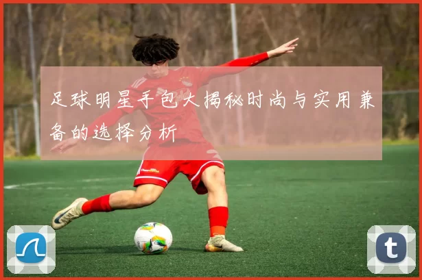足球明星手包大揭秘时尚与实用兼备的选择分析