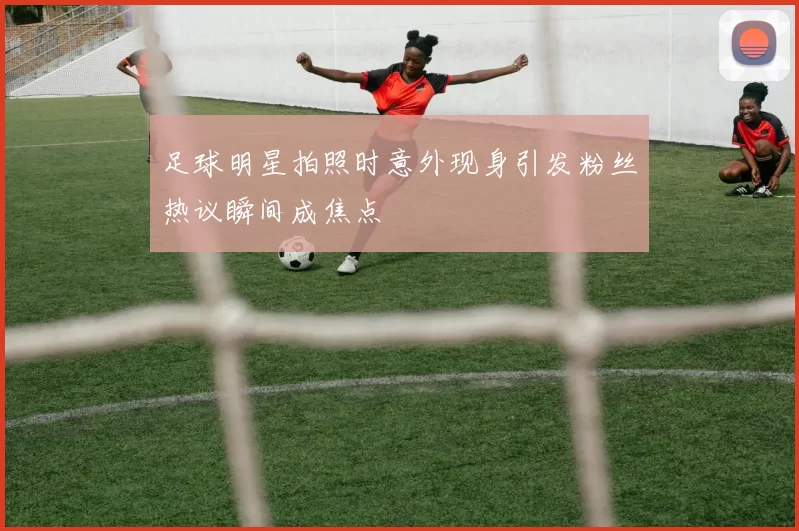 足球明星拍照时意外现身引发粉丝热议瞬间成焦点