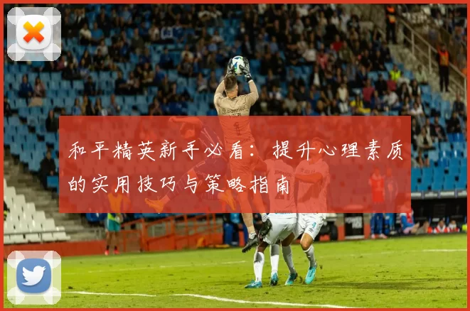 和平精英新手必看：提升心理素质的实用技巧与策略指南