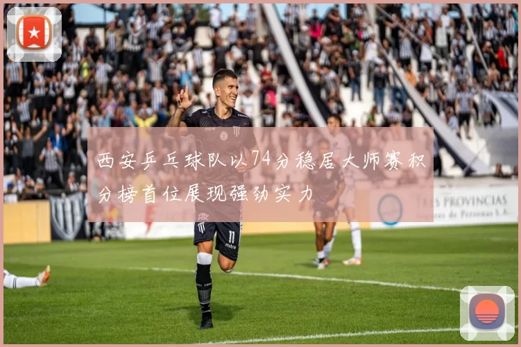 西安乒乓球队以74分稳居大师赛积分榜首位展现强劲实力
