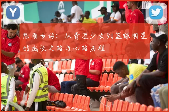 陈丽专访：从青涩少女到篮球明星的成长之路与心路历程