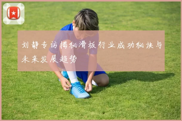 刘静专访揭秘滑板行业成功秘诀与未来发展趋势