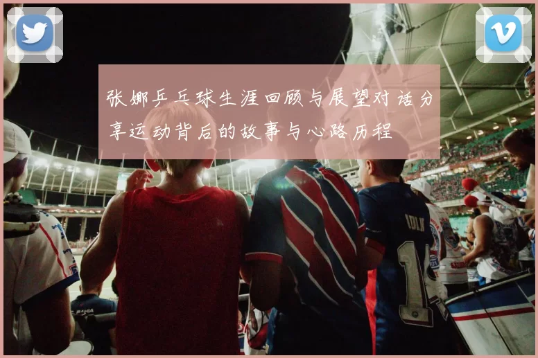 张娜乒乓球生涯回顾与展望对话分享运动背后的故事与心路历程