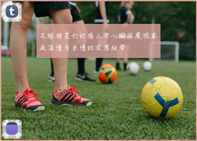 足球明星们的感人孝心瞬间展现家庭温情与亲情的深厚纽带