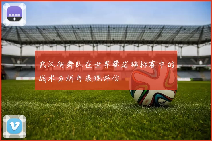 武汉街舞队在世界攀岩锦标赛中的战术分析与表现评估