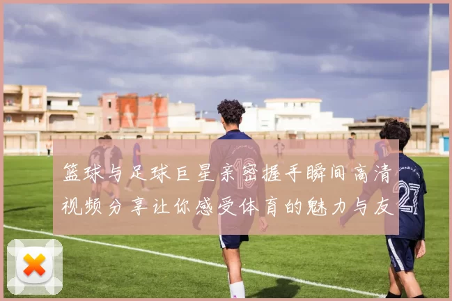 篮球与足球巨星亲密握手瞬间高清视频分享让你感受体育的魅力与友谊