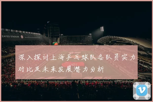 深入探讨上海乒乓球队各队员实力对比及未来发展潜力分析