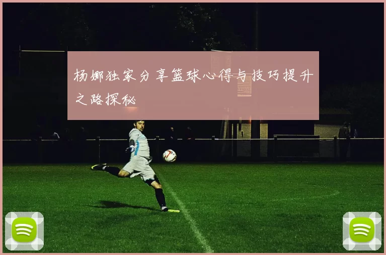 杨娜独家分享篮球心得与技巧提升之路探秘