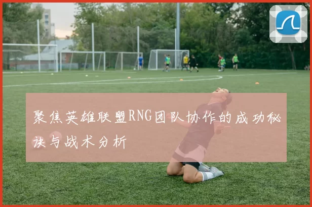 聚焦英雄联盟RNG团队协作的成功秘诀与战术分析