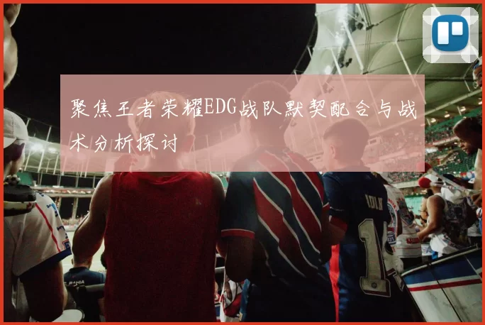 聚焦王者荣耀EDG战队默契配合与战术分析探讨