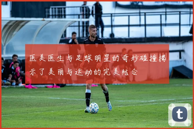 医美医生与足球明星的奇妙碰撞揭示了美丽与运动的完美结合