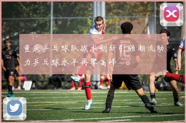 重庆乒乓球队战术创新引领潮流助力乒乓球水平再攀高峰