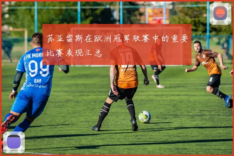苏亚雷斯在欧洲冠军联赛中的重要比赛表现汇总