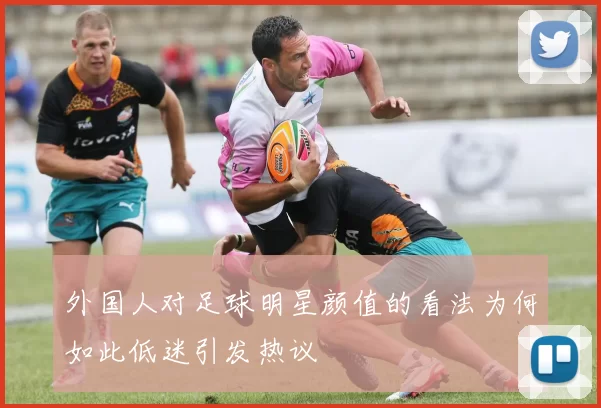 外国人对足球明星颜值的看法为何如此低迷引发热议