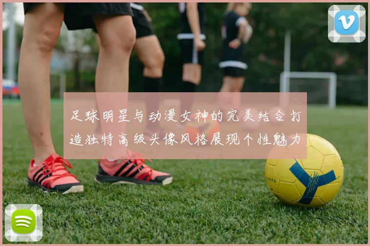 足球明星与动漫女神的完美结合打造独特高级头像风格展现个性魅力