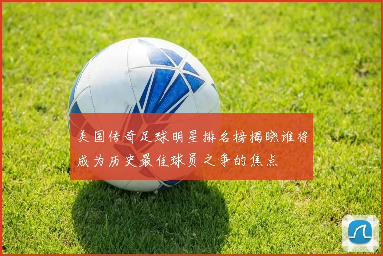 美国传奇足球明星排名榜揭晓谁将成为历史最佳球员之争的焦点