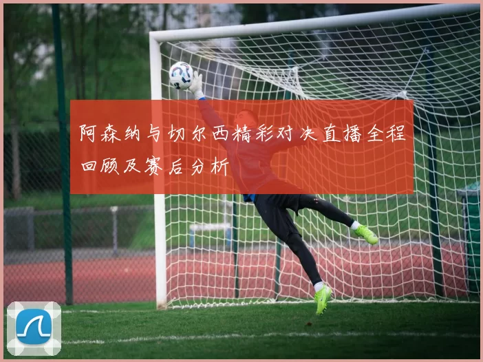 阿森纳与切尔西精彩对决直播全程回顾及赛后分析