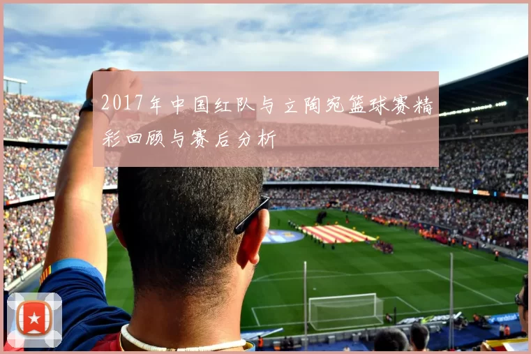 2017年中国红队与立陶宛篮球赛精彩回顾与赛后分析