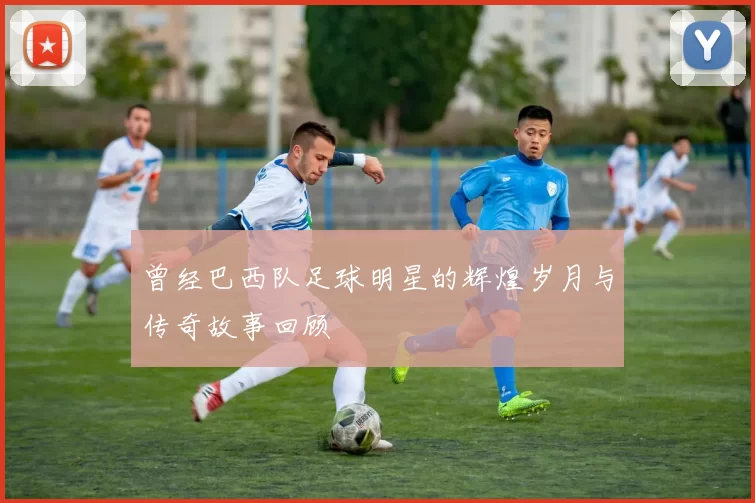 曾经巴西队足球明星的辉煌岁月与传奇故事回顾
