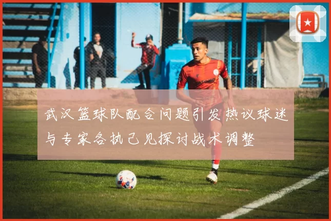 武汉篮球队配合问题引发热议球迷与专家各执己见探讨战术调整