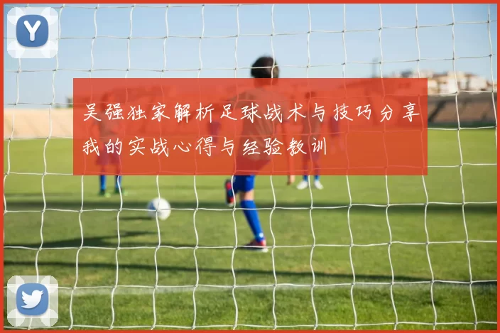 吴强独家解析足球战术与技巧分享我的实战心得与经验教训