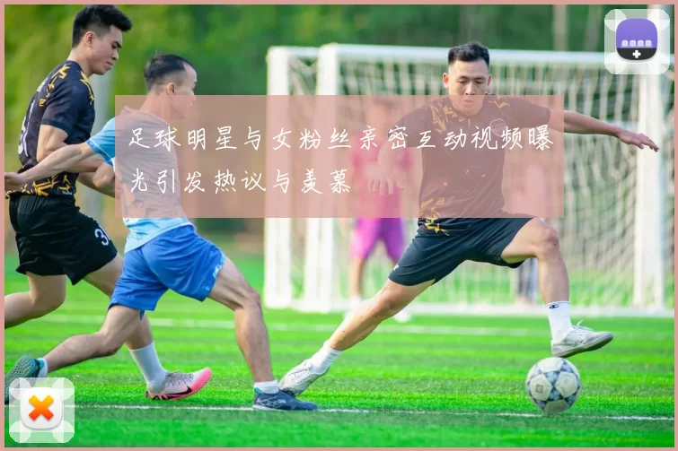 足球明星与女粉丝亲密互动视频曝光引发热议与羡慕