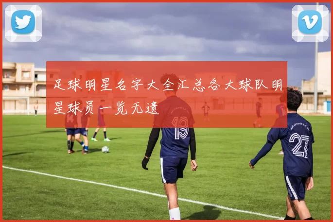 足球明星名字大全汇总各大球队明星球员一览无遗