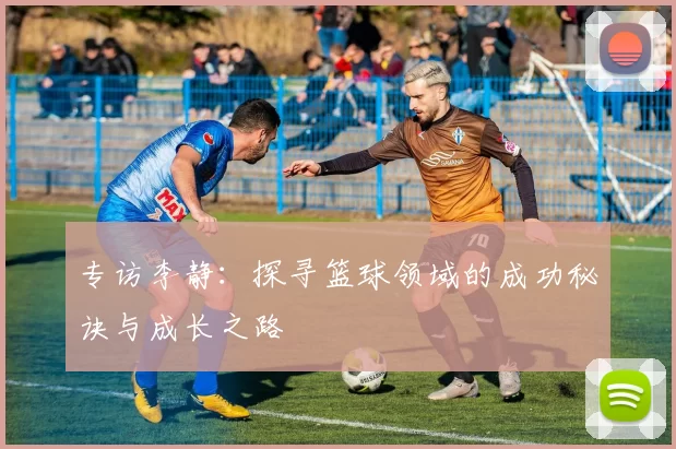 专访李静：探寻篮球领域的成功秘诀与成长之路