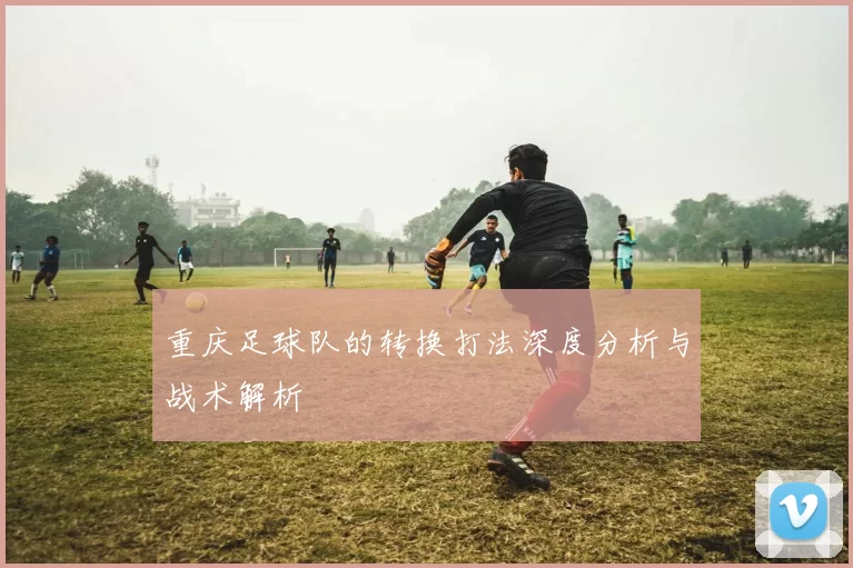 重庆足球队的转换打法深度分析与战术解析