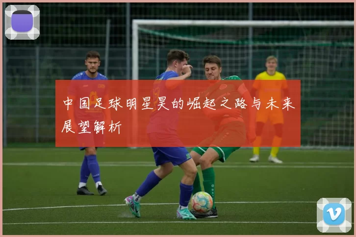 中国足球明星昊的崛起之路与未来展望解析