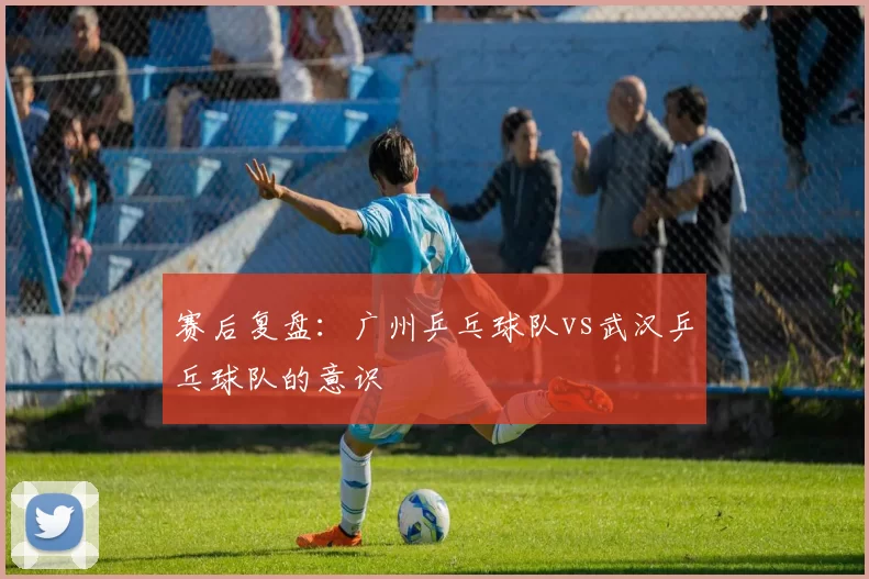 赛后复盘：广州乒乓球队vs武汉乒乓球队的意识