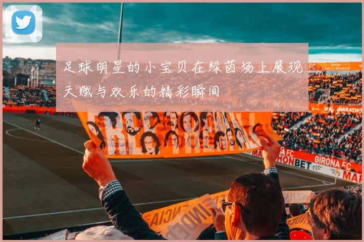 足球明星的小宝贝在绿茵场上展现天赋与欢乐的精彩瞬间