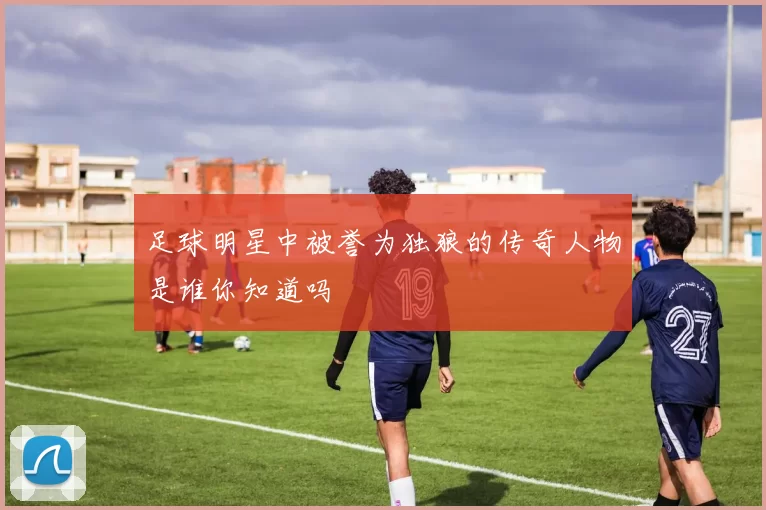 足球明星中被誉为独狼的传奇人物是谁你知道吗