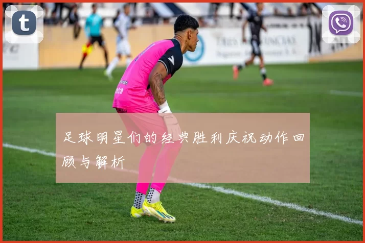 足球明星们的经典胜利庆祝动作回顾与解析