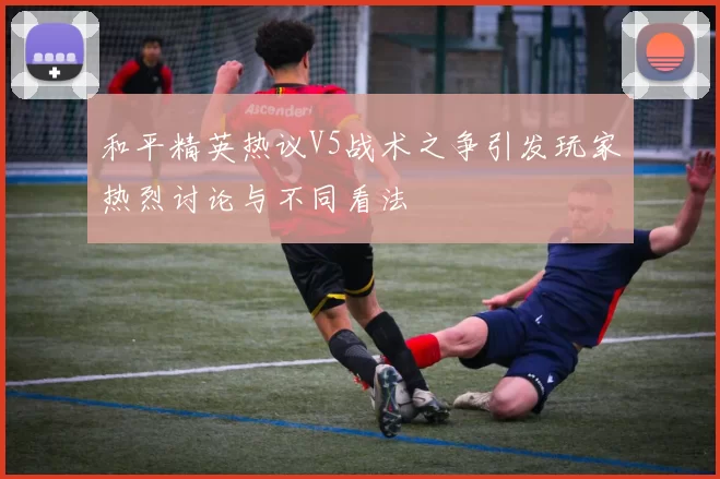 和平精英热议V5战术之争引发玩家热烈讨论与不同看法