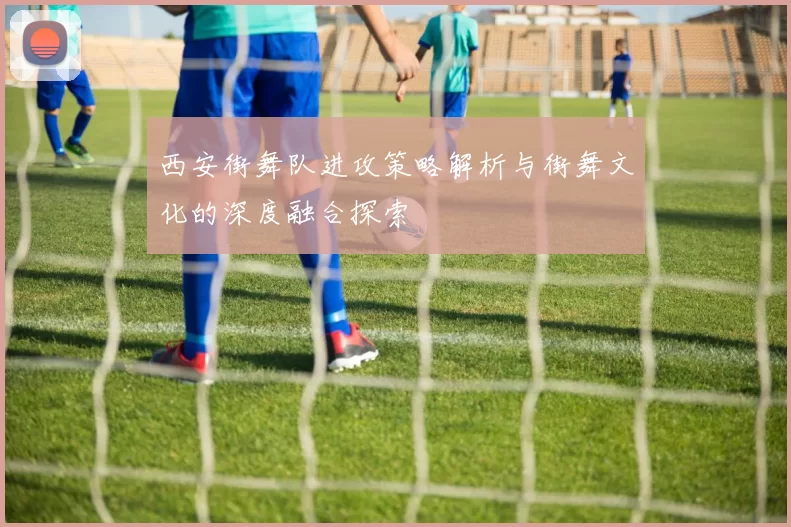 西安街舞队进攻策略解析与街舞文化的深度融合探索