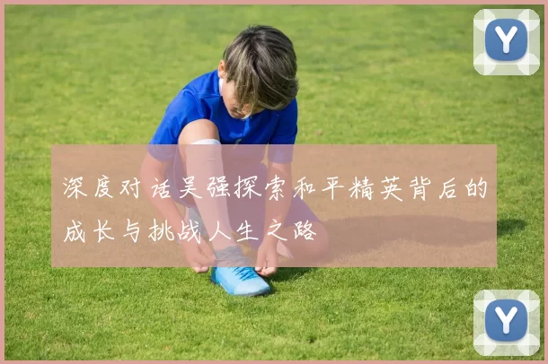 深度对话吴强探索和平精英背后的成长与挑战人生之路