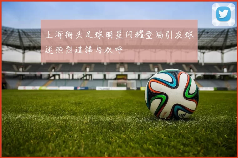 上海街头足球明星闪耀登场引发球迷热烈追捧与欢呼