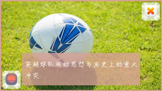 英超球队间的恩怨与历史上的重大冲突