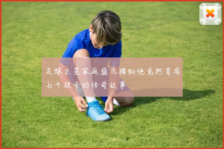 足球巨星家庭盛况揭秘他竟然育有七个孩子的传奇故事