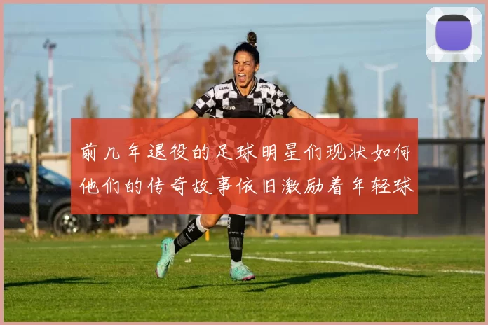 前几年退役的足球明星们现状如何他们的传奇故事依旧激励着年轻球员