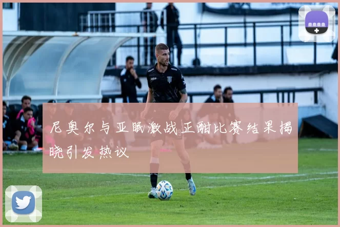 尼奥尔与亚眠激战正酣比赛结果揭晓引发热议